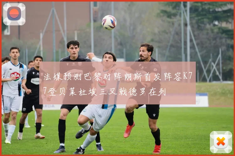 法媒预测巴黎对阵朗斯首发阵容K77登贝莱杜埃三叉戟德罗在列