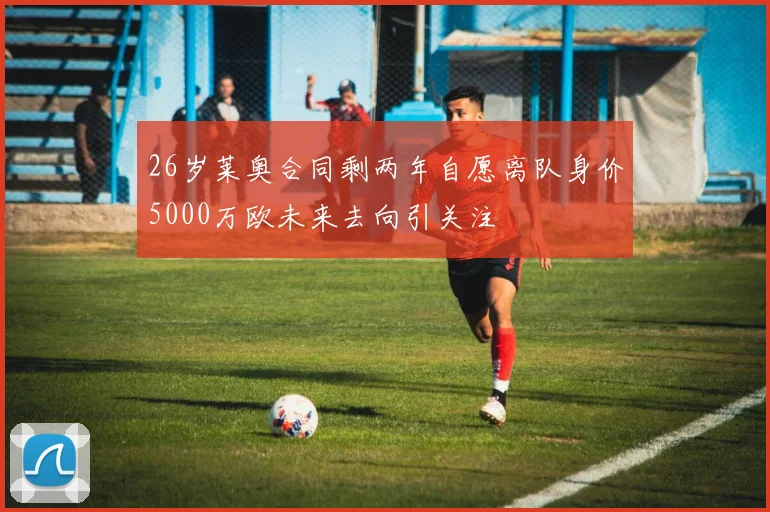 26岁莱奥合同剩两年自愿离队身价5000万欧未来去向引关注