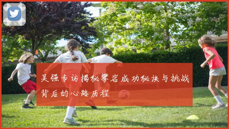 吴强专访揭秘攀岩成功秘诀与挑战背后的心路历程