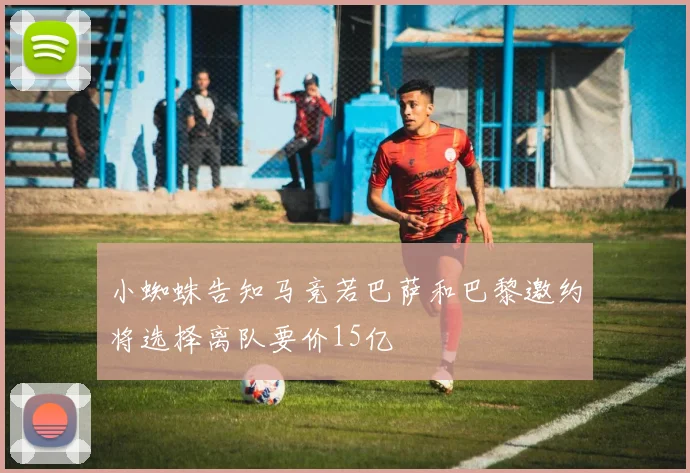 小蜘蛛告知马竞若巴萨和巴黎邀约将选择离队要价15亿