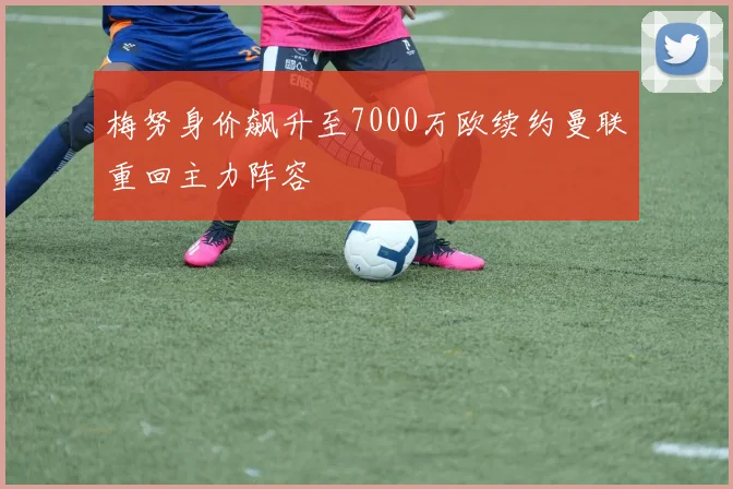 梅努身价飙升至7000万欧续约曼联重回主力阵容