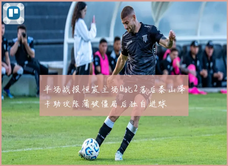 半场战报恒宸主场0比2落后泰山泽卡助攻陈蒲破僵局后独自进球